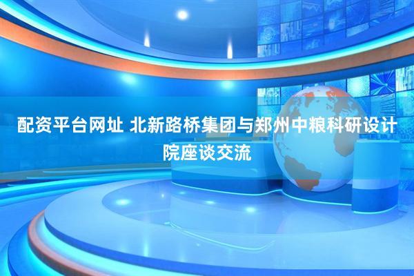 配资平台网址 北新路桥集团与郑州中粮科研设计院座谈交流