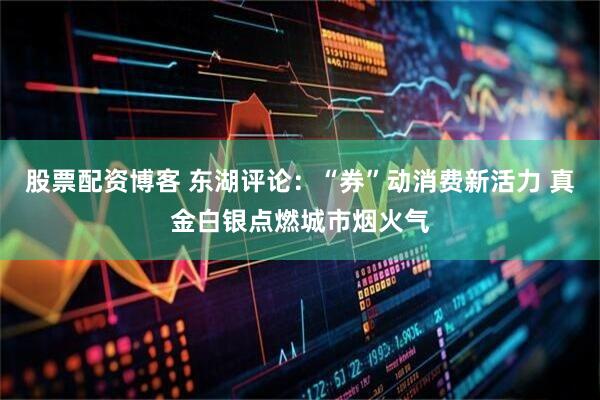 股票配资博客 东湖评论：“券”动消费新活力 真金白银点燃城市烟火气