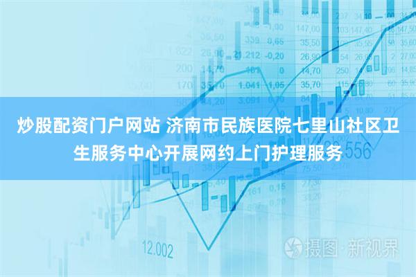 炒股配资门户网站 济南市民族医院七里山社区卫生服务中心开展网约上门护理服务