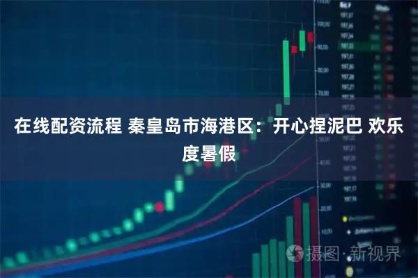 在线配资流程 秦皇岛市海港区：开心捏泥巴 欢乐度暑假