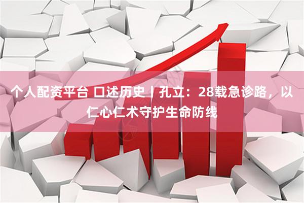 个人配资平台 口述历史丨孔立：28载急诊路，以仁心仁术守护生命防线