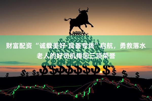 财富配资 “诚载美好·良善专线”启航，勇救落水老人的好司机捧回三项荣誉