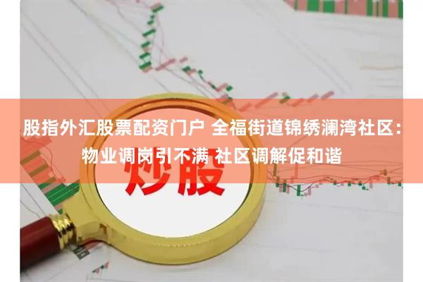 股指外汇股票配资门户 全福街道锦绣澜湾社区：物业调岗引不满 社区调解促和谐