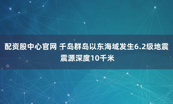 配资股中心官网 千岛群岛以东海域发生6.2级地震 震源深度10千米