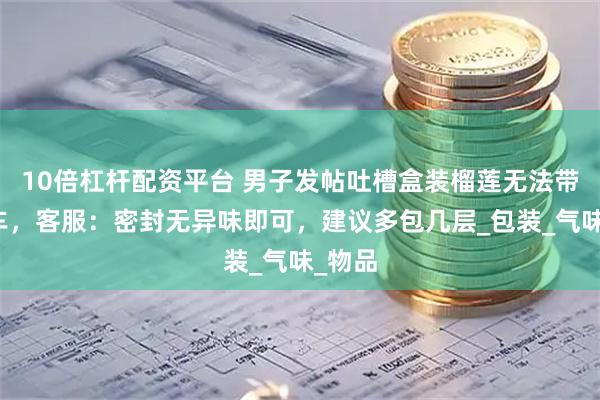 10倍杠杆配资平台 男子发帖吐槽盒装榴莲无法带上火车，客服：密封无异味即可，建议多包几层_包装_气味_物品