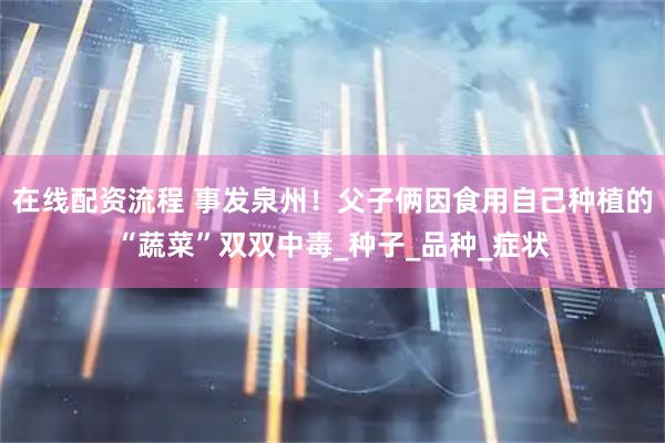 在线配资流程 事发泉州！父子俩因食用自己种植的“蔬菜”双双中毒_种子_品种_症状