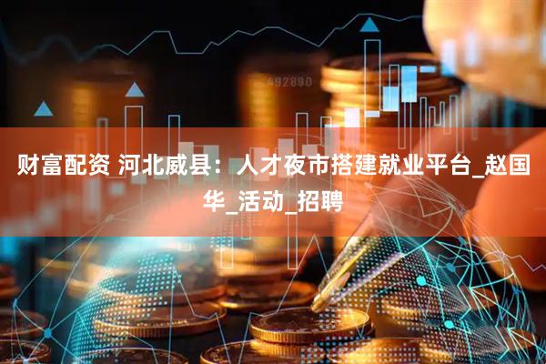 财富配资 河北威县：人才夜市搭建就业平台_赵国华_活动_招聘