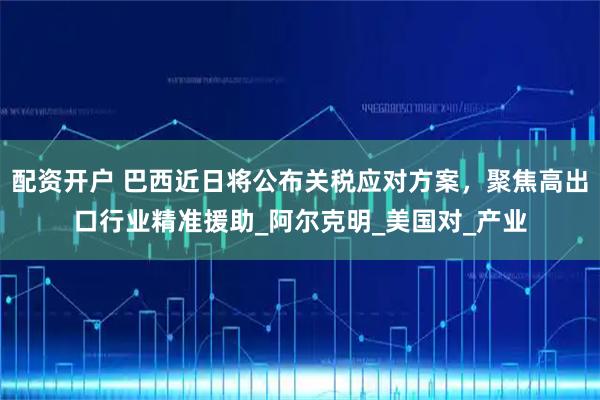 配资开户 巴西近日将公布关税应对方案，聚焦高出口行业精准援助_阿尔克明_美国对_产业