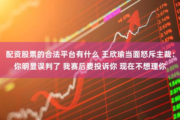 配资股票的合法平台有什么 王欣瑜当面怒斥主裁：你明显误判了 我赛后要投诉你 现在不想理你