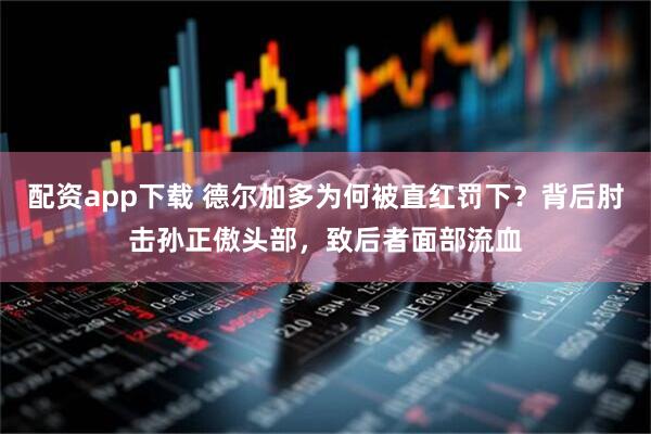 配资app下载 德尔加多为何被直红罚下？背后肘击孙正傲头部，致后者面部流血