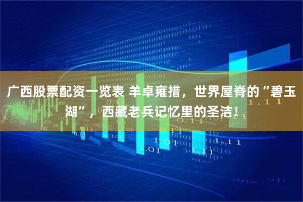 广西股票配资一览表 羊卓雍措，世界屋脊的“碧玉湖”，西藏老兵记忆里的圣洁！