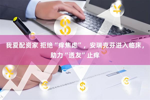 我爱配资家 拒绝“痒焦虑”，安瑞克芬进入临床，助力“透友”止痒