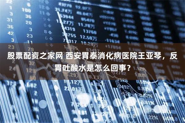 股票配资之家网 西安胃泰消化病医院王亚琴，反胃吐酸水是怎么回事？