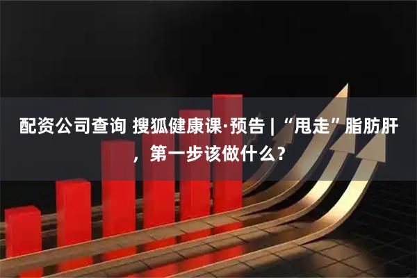 配资公司查询 搜狐健康课·预告 | “甩走”脂肪肝，第一步该做什么？