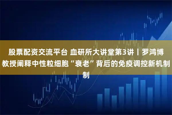 股票配资交流平台 血研所大讲堂第3讲丨罗鸿博教授阐释中性粒细胞“衰老”背后的免疫调控新机制