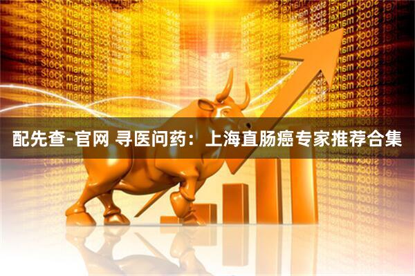 配先查-官网 寻医问药：上海直肠癌专家推荐合集