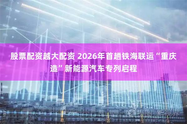 股票配资越大配资 2026年首趟铁海联运“重庆造”新能源汽车专列启程