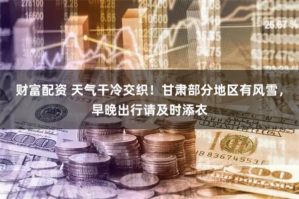 财富配资 天气干冷交织！甘肃部分地区有风雪，早晚出行请及时添衣